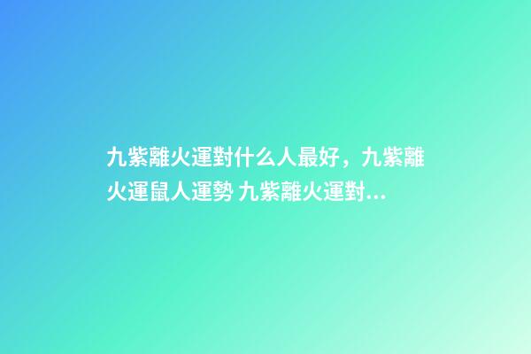 九紫離火運對什么人最好，九紫離火運鼠人運勢 九紫離火運對金命人-第1張-觀點-玄機派